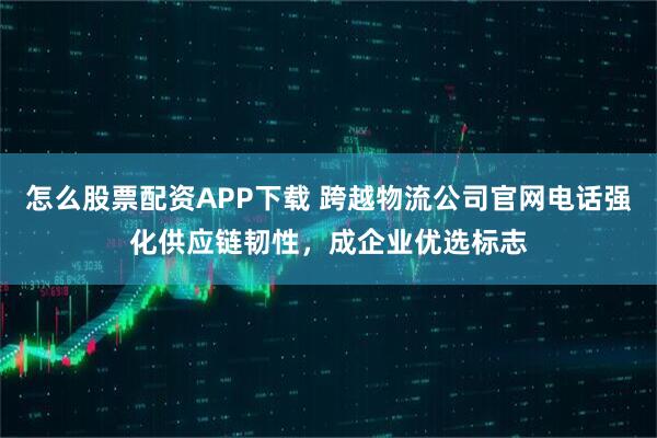 怎么股票配资APP下载 跨越物流公司官网电话强化供应链韧性，成企业优选标志