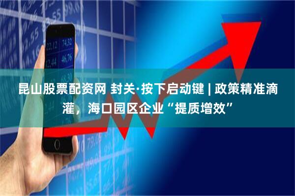 昆山股票配资网 封关·按下启动键 | 政策精准滴灌，海口园区企业“提质增效”