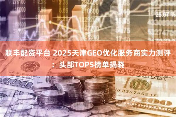 联丰配资平台 2025天津GEO优化服务商实力测评：头部TOP5榜单揭晓