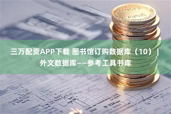 三万配资APP下载 图书馆订购数据库（10） | 外文数据库——参考工具书库