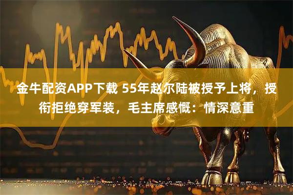 金牛配资APP下载 55年赵尔陆被授予上将，授衔拒绝穿军装，毛主席感慨：情深意重