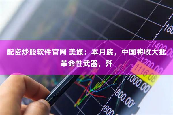 配资炒股软件官网 美媒：本月底，中国将收大批革命性武器，歼