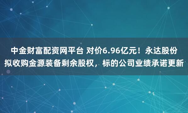 中金财富配资网平台 对价6.96亿元！永达股份拟收购金源装备剩余股权，标的公司业绩承诺更新
