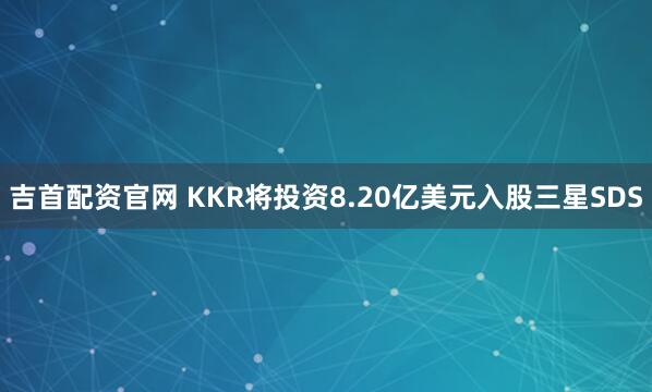吉首配资官网 KKR将投资8.20亿美元入股三星SDS