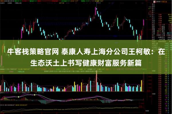 牛客栈策略官网 泰康人寿上海分公司王柯敏：在生态沃土上书写健康财富服务新篇