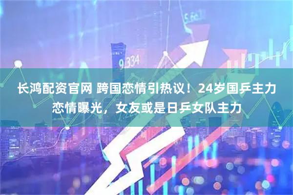 长鸿配资官网 跨国恋情引热议！24岁国乒主力恋情曝光，女友或是日乒女队主力