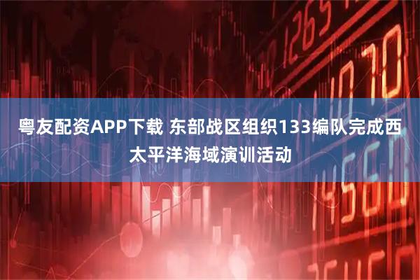粤友配资APP下载 东部战区组织133编队完成西太平洋海域演训活动