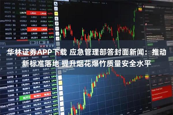 华林证券APP下载 应急管理部答封面新闻：推动新标准落地 提升烟花爆竹质量安全水平