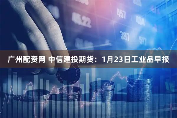 广州配资网 中信建投期货：1月23日工业品早报