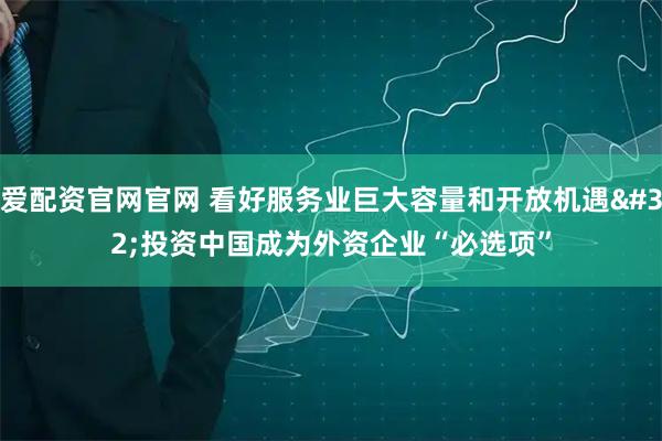爱配资官网官网 看好服务业巨大容量和开放机遇 投资中国成为外资企业“必选项”