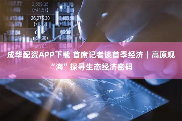 成华配资APP下载 首席记者谈首季经济｜高原观“海”探寻生态经济密码