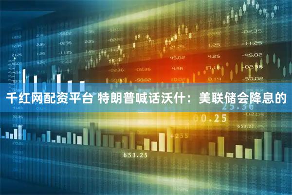 千红网配资平台 特朗普喊话沃什：美联储会降息的