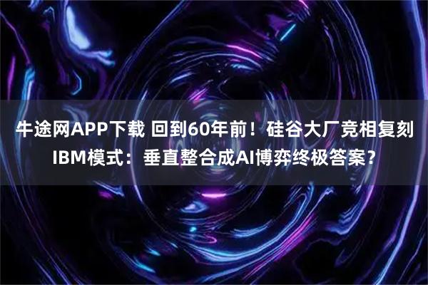 牛途网APP下载 回到60年前！硅谷大厂竞相复刻IBM模式：垂直整合成AI博弈终极答案？