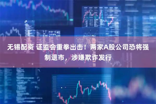 无锡配资 证监会重拳出击!两家A股公司恐将强制退市,涉嫌欺诈发行