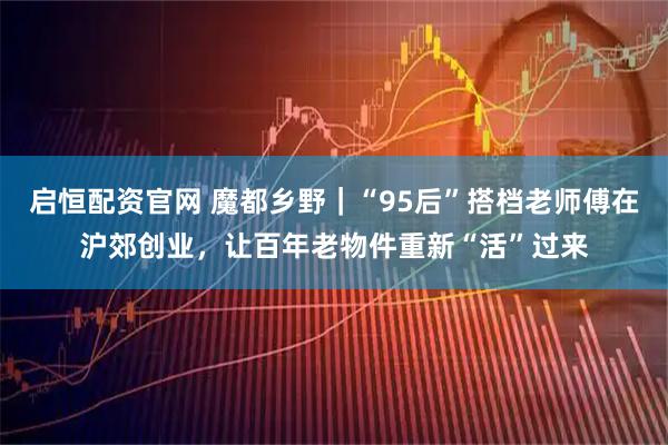 启恒配资官网 魔都乡野｜“95后”搭档老师傅在沪郊创业，让百年老物件重新“活”过来
